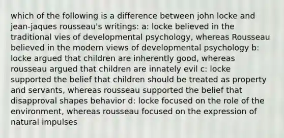 which of the following is a difference between john locke and jean-jaques rousseau's writings: a: locke believed in the traditional vies of developmental psychology, whereas Rousseau believed in the modern views of developmental psychology b: locke argued that children are inherently good, whereas rousseau argued that children are innately evil c: locke supported the belief that children should be treated as property and servants, whereas rousseau supported the belief that disapproval shapes behavior d: locke focused on the role of the environment, whereas rousseau focused on the expression of natural impulses