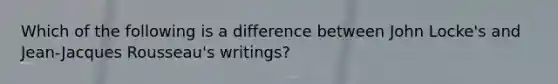 Which of the following is a difference between John Locke's and Jean-Jacques Rousseau's writings?