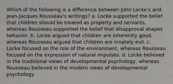 Which of the following is a difference between John Locke's and Jean-Jacques Rousseau's writings? a. Locke supported the belief that children should be treated as property and servants, whereas Rousseau supported the belief that disapproval shapes behavior. b. Locke argued that children are inherently good, whereas Rousseau argued that children are innately evil. c. Locke focused on the role of the environment, whereas Rousseau focused on the expression of natural impulses. d. Locke believed in the traditional views of developmental psychology, whereas Rousseau believed in the modern views of developmental psychology.