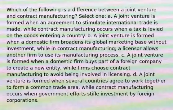 Which of the following is a difference between a joint venture and contract manufacturing? Select one: a. A joint venture is formed when an agreement to stimulate international trade is made, while contract manufacturing occurs when a tax is levied on the goods entering a country. b. A joint venture is formed when a domestic firm broadens its global marketing base without investment, while in contract manufacturing; a licensor allows another firm to use its manufacturing process. c. A joint venture is formed when a domestic firm buys part of a foreign company to create a new entity, while firms choose contract manufacturing to avoid being involved in licensing. d. A joint venture is formed when several countries agree to work together to form a common trade area, while contract manufacturing occurs when government efforts stifle investment by foreign corporations.