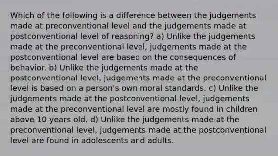 Which of the following is a difference between the judgements made at preconventional level and the judgements made at postconventional level of reasoning? a) Unlike the judgements made at the preconventional level, judgements made at the postconventional level are based on the consequences of behavior. b) Unlike the judgements made at the postconventional level, judgements made at the preconventional level is based on a person's own moral standards. c) Unlike the judgements made at the postconventional level, judgements made at the preconventional level are mostly found in children above 10 years old. d) Unlike the judgements made at the preconventional level, judgements made at the postconventional level are found in adolescents and adults.