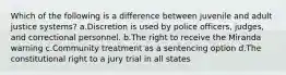 Which of the following is a difference between juvenile and adult justice systems? a.Discretion is used by police officers, judges, and correctional personnel. b.The right to receive the Miranda warning c.Community treatment as a sentencing option d.The constitutional right to a jury trial in all states