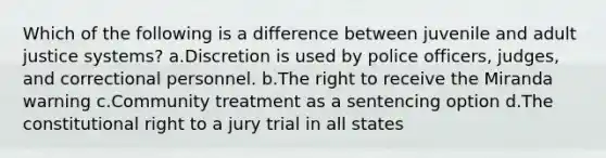 Which of the following is a difference between juvenile and adult justice systems? a.Discretion is used by police officers, judges, and correctional personnel. b.The right to receive the Miranda warning c.Community treatment as a sentencing option d.The constitutional right to a jury trial in all states