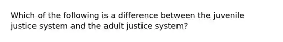 Which of the following is a difference between the juvenile justice system and the adult justice system?