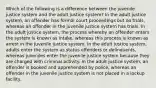 Which of the following is a difference between the juvenile justice system and the adult justice system? In the adult justice system, an offender has formal court proceedings but no trials, whereas an offender in the juvenile justice system has trials. In the adult justice system, the process whereby an offender enters the system is known as intake, whereas this process is known as arrest in the juvenile justice system. In the adult justice system, adults enter the system as status offenders or delinquents, whereas juveniles enter the juvenile justice system because they are charged with criminal activity. In the adult justice system, an offender is booked and apprehended by police, whereas an offender in the juvenile justice system is not placed in a lockup facility.