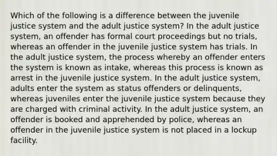 Which of the following is a difference between the juvenile justice system and the adult justice system? In the adult justice system, an offender has formal court proceedings but no trials, whereas an offender in the juvenile justice system has trials. In the adult justice system, the process whereby an offender enters the system is known as intake, whereas this process is known as arrest in the juvenile justice system. In the adult justice system, adults enter the system as status offenders or delinquents, whereas juveniles enter the juvenile justice system because they are charged with criminal activity. In the adult justice system, an offender is booked and apprehended by police, whereas an offender in the juvenile justice system is not placed in a lockup facility.