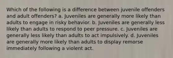 Which of the following is a difference between juvenile offenders and adult offenders? a. Juveniles are generally more likely than adults to engage in risky behavior. b. Juveniles are generally less likely than adults to respond to peer pressure. c. Juveniles are generally less likely than adults to act impulsively. d. Juveniles are generally more likely than adults to display remorse immediately following a violent act.