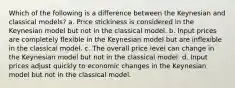 Which of the following is a difference between the Keynesian and classical models? a. Price stickiness is considered in the Keynesian model but not in the classical model. b. Input prices are completely flexible in the Keynesian model but are inflexible in the classical model. c. The overall price level can change in the Keynesian model but not in the classical model. d. Input prices adjust quickly to economic changes in the Keynesian model but not in the classical model.