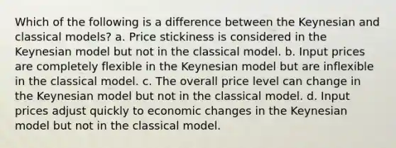 Which of the following is a difference between the Keynesian and classical models? a. Price stickiness is considered in the Keynesian model but not in the classical model. b. Input prices are completely flexible in the Keynesian model but are inflexible in the classical model. c. The overall price level can change in the Keynesian model but not in the classical model. d. Input prices adjust quickly to economic changes in the Keynesian model but not in the classical model.