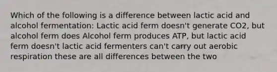 Which of the following is a difference between lactic acid and alcohol fermentation: Lactic acid ferm doesn't generate CO2, but alcohol ferm does Alcohol ferm produces ATP, but lactic acid ferm doesn't lactic acid fermenters can't carry out aerobic respiration these are all differences between the two