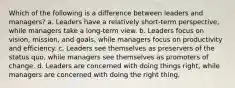 Which of the following is a difference between leaders and managers? a. Leaders have a relatively short-term perspective, while managers take a long-term view. b. Leaders focus on vision, mission, and goals, while managers focus on productivity and efficiency. c. Leaders see themselves as preservers of the status quo, while managers see themselves as promoters of change. d. Leaders are concerned with doing things right, while managers are concerned with doing the right thing.