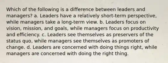 Which of the following is a difference between leaders and managers? a. Leaders have a relatively short-term perspective, while managers take a long-term view. b. Leaders focus on vision, mission, and goals, while managers focus on productivity and efficiency. c. Leaders see themselves as preservers of the status quo, while managers see themselves as promoters of change. d. Leaders are concerned with doing things right, while managers are concerned with doing the right thing.