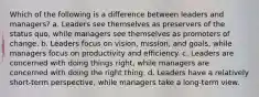 Which of the following is a difference between leaders and managers? a. Leaders see themselves as preservers of the status quo, while managers see themselves as promoters of change. b. Leaders focus on vision, mission, and goals, while managers focus on productivity and efficiency. c. Leaders are concerned with doing things right, while managers are concerned with doing the right thing. d. Leaders have a relatively short-term perspective, while managers take a long-term view.