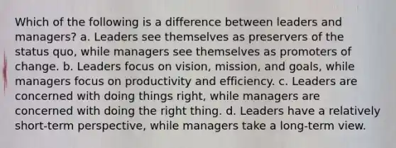 Which of the following is a difference between leaders and managers? a. Leaders see themselves as preservers of the status quo, while managers see themselves as promoters of change. b. Leaders focus on vision, mission, and goals, while managers focus on productivity and efficiency. c. Leaders are concerned with doing things right, while managers are concerned with doing the right thing. d. Leaders have a relatively short-term perspective, while managers take a long-term view.