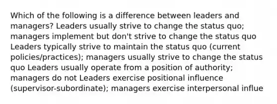 Which of the following is a difference between leaders and managers? ​Leaders usually strive to change the status quo; managers implement but don't strive to change the status quo ​Leaders typically strive to maintain the status quo (current policies/practices); managers usually strive to change the status quo ​Leaders usually operate from a position of authority; managers do not ​Leaders exercise positional influence (supervisor-subordinate); managers exercise interpersonal influe