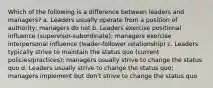 Which of the following is a difference between leaders and managers? a. Leaders usually operate from a position of authority; managers do not b. Leaders exercise positional influence (supervisor-subordinate); managers exercise interpersonal influence (leader-follower relationship) c. Leaders typically strive to maintain the status quo (current policies/practices); managers usually strive to change the status quo d. Leaders usually strive to change the status quo; managers implement but don't strive to change the status quo