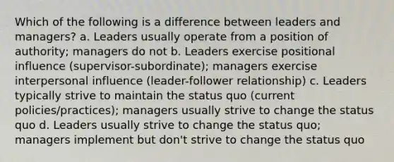 Which of the following is a difference between leaders and managers? a. Leaders usually operate from a position of authority; managers do not b. Leaders exercise positional influence (supervisor-subordinate); managers exercise interpersonal influence (leader-follower relationship) c. Leaders typically strive to maintain the status quo (current policies/practices); managers usually strive to change the status quo d. Leaders usually strive to change the status quo; managers implement but don't strive to change the status quo