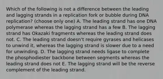 Which of the following is not a difference between the leading and lagging strands in a replication fork or bubble during DNA replication? (choose only one) A. The leading strand has one DNA polymerase whereas the lagging strand has a few B. The lagging strand has Okazaki fragments whereas the leading strand does not. C. The leading strand doesn't require gyrases and helicases to unwind it, whereas the lagging strand is slower due to a need for unwinding. D. The lagging strand needs ligase to complete the phosphodiester backbone between segments whereas the leading strand does not E. The lagging strand will be the reverse complement of the leading strand.