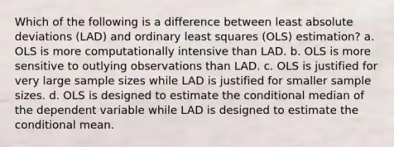 Which of the following is a difference between least absolute deviations (LAD) and ordinary least squares (OLS) estimation? a. OLS is more computationally intensive than LAD. b. OLS is more sensitive to outlying observations than LAD. c. OLS is justified for very large sample sizes while LAD is justified for smaller sample sizes. d. OLS is designed to estimate <a href='https://www.questionai.com/knowledge/kkQpDimdJH-the-conditional' class='anchor-knowledge'>the conditional</a> median of the dependent variable while LAD is designed to estimate the conditional mean.