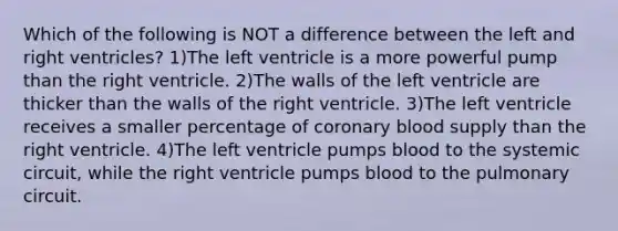 Which of the following is NOT a difference between the left and right ventricles? 1)The left ventricle is a more powerful pump than the right ventricle. 2)The walls of the left ventricle are thicker than the walls of the right ventricle. 3)The left ventricle receives a smaller percentage of coronary blood supply than the right ventricle. 4)The left ventricle pumps blood to the systemic circuit, while the right ventricle pumps blood to the pulmonary circuit.