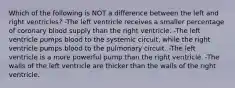 Which of the following is NOT a difference between the left and right ventricles? -The left ventricle receives a smaller percentage of coronary blood supply than the right ventricle. -The left ventricle pumps blood to the systemic circuit, while the right ventricle pumps blood to the pulmonary circuit. -The left ventricle is a more powerful pump than the right ventricle. -The walls of the left ventricle are thicker than the walls of the right ventricle.