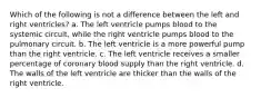 Which of the following is not a difference between the left and right ventricles? a. The left ventricle pumps blood to the systemic circuit, while the right ventricle pumps blood to the pulmonary circuit. b. The left ventricle is a more powerful pump than the right ventricle. c. The left ventricle receives a smaller percentage of coronary blood supply than the right ventricle. d. The walls of the left ventricle are thicker than the walls of the right ventricle.