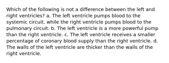 Which of the following is not a difference between the left and right ventricles? a. The left ventricle pumps blood to the systemic circuit, while the right ventricle pumps blood to the pulmonary circuit. b. The left ventricle is a more powerful pump than the right ventricle. c. The left ventricle receives a smaller percentage of coronary blood supply than the right ventricle. d. The walls of the left ventricle are thicker than the walls of the right ventricle.