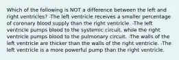 Which of the following is NOT a difference between the left and right ventricles? -The left ventricle receives a smaller percentage of coronary blood supply than the right ventricle. -The left ventricle pumps blood to the systemic circuit, while the right ventricle pumps blood to the pulmonary circuit. -The walls of the left ventricle are thicker than the walls of the right ventricle. -The left ventricle is a more powerful pump than the right ventricle.