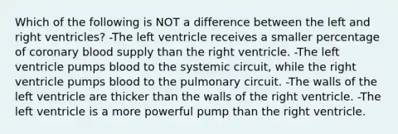 Which of the following is NOT a difference between the left and right ventricles? -The left ventricle receives a smaller percentage of coronary blood supply than the right ventricle. -The left ventricle pumps blood to the systemic circuit, while the right ventricle pumps blood to the pulmonary circuit. -The walls of the left ventricle are thicker than the walls of the right ventricle. -The left ventricle is a more powerful pump than the right ventricle.