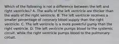 Which of the following is not a difference between the left and right ventricles? A. The walls of the left ventricle are thicker than the walls of the right ventricle. B. The left ventricle receives a smaller percentage of coronary blood supply than the right ventricle. C. The left ventricle is a more powerful pump than the right ventricle. D. The left ventricle pumps blood to the systemic circuit, while the right ventricle pumps blood to the pulmonary circuit.