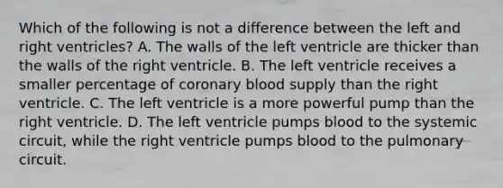 Which of the following is not a difference between the left and right ventricles? A. The walls of the left ventricle are thicker than the walls of the right ventricle. B. The left ventricle receives a smaller percentage of coronary blood supply than the right ventricle. C. The left ventricle is a more powerful pump than the right ventricle. D. The left ventricle pumps blood to the systemic circuit, while the right ventricle pumps blood to the pulmonary circuit.