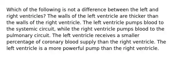 Which of the following is not a difference between the left and right ventricles? The walls of the left ventricle are thicker than the walls of the right ventricle. The left ventricle pumps blood to the systemic circuit, while the right ventricle pumps blood to the pulmonary circuit. The left ventricle receives a smaller percentage of coronary blood supply than the right ventricle. The left ventricle is a more powerful pump than the right ventricle.