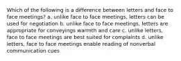 Which of the following is a difference between letters and face to face meetings? a. unlike face to face meetings, letters can be used for negotiation b. unlike face to face meetings, letters are appropriate for conveyings warmth and care c. unlike letters, face to face meetings are best suited for complaints d. unlike letters, face to face meetings enable reading of nonverbal communication cues