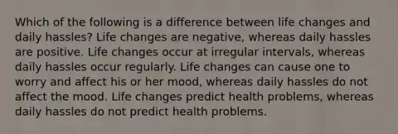 Which of the following is a difference between life changes and daily hassles? Life changes are negative, whereas daily hassles are positive. Life changes occur at irregular intervals, whereas daily hassles occur regularly. Life changes can cause one to worry and affect his or her mood, whereas daily hassles do not affect the mood. Life changes predict health problems, whereas daily hassles do not predict health problems.