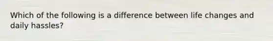 Which of the following is a difference between life changes and daily hassles?