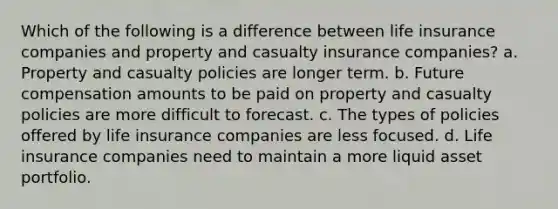 Which of the following is a difference between life insurance companies and property and casualty insurance companies? a. Property and casualty policies are longer term. b. Future compensation amounts to be paid on property and casualty policies are more difficult to forecast. c. The types of policies offered by life insurance companies are less focused. d. Life insurance companies need to maintain a more liquid asset portfolio.