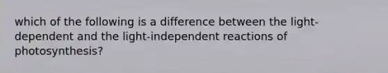 which of the following is a difference between the light-dependent and the light-independent reactions of photosynthesis?