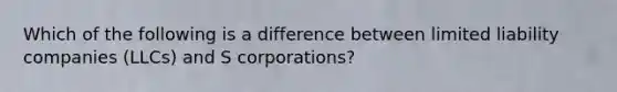 Which of the following is a difference between limited liability companies (LLCs) and S corporations?