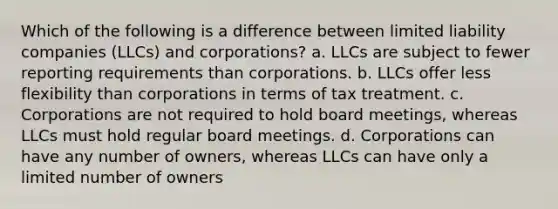 Which of the following is a difference between limited liability companies (LLCs) and corporations? a. LLCs are subject to fewer reporting requirements than corporations. b. LLCs offer less flexibility than corporations in terms of tax treatment. c. Corporations are not required to hold board meetings, whereas LLCs must hold regular board meetings. d. Corporations can have any number of owners, whereas LLCs can have only a limited number of owners