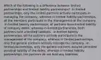 Which of the following is a difference between limited partnerships and limited liability partnerships? -In limited partnerships, only the limited partners actively participate in managing the company, whereas in limited liability partnerships, all the members participate in the management of the company. -In limited liability partnerships, all partners have limited liability of company debts, whereas in limited partnerships, both partners hold unlimited liabilities. -In limited liability partnerships, all the partners actively participate in the management of the company, whereas in limited partnerships, only the general partners actively manage the company. -In limited partnerships, only the general partners assume unlimited personal liability of the debts, whereas in limited liability partnerships, the partners do not hold any liabilities.