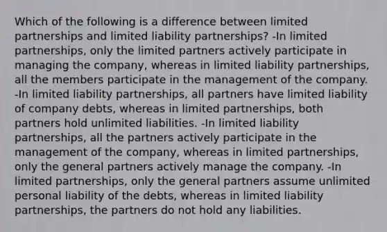 Which of the following is a difference between limited partnerships and limited liability partnerships? -In limited partnerships, only the limited partners actively participate in managing the company, whereas in limited liability partnerships, all the members participate in the management of the company. -In limited liability partnerships, all partners have limited liability of company debts, whereas in limited partnerships, both partners hold unlimited liabilities. -In limited liability partnerships, all the partners actively participate in the management of the company, whereas in limited partnerships, only the general partners actively manage the company. -In limited partnerships, only the general partners assume unlimited personal liability of the debts, whereas in limited liability partnerships, the partners do not hold any liabilities.