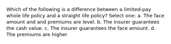 Which of the following is a difference between a limited-pay whole life policy and a straight life policy? Select one: a. The face amount and and premiums are level. b. The insurer guarantees the cash value. c. The insurer guarantees the face amount. d. The premiums are higher