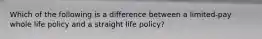 Which of the following is a difference between a limited-pay whole life policy and a straight life policy?