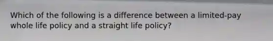 Which of the following is a difference between a limited-pay whole life policy and a straight life policy?