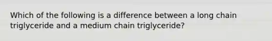 Which of the following is a difference between a long chain triglyceride and a medium chain triglyceride?