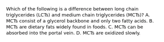 Which of the following is a difference between long chain triglycerides (LCTs) and medium chain triglycerides (MCTs)? A. MCTs consist of a glycerol backbone and only two fatty acids. B. MCTs are dietary fats widely found in foods. C. MCTs can be absorbed into the portal vein. D. MCTs are oxidized slowly.