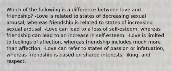 Which of the following is a difference between love and friendship? -Love is related to states of decreasing sexual arousal, whereas friendship is related to states of increasing sexual arousal. -Love can lead to a loss of self-esteem, whereas friendship can lead to an increase in self-esteem. -Love is limited to feelings of affection, whereas friendship includes much more than affection. -Love can refer to states of passion or infatuation, whereas friendship is based on shared interests, liking, and respect.