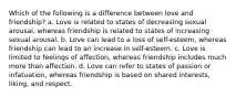 Which of the following is a difference between love and friendship? a. Love is related to states of decreasing sexual arousal, whereas friendship is related to states of increasing sexual arousal. b. Love can lead to a loss of self-esteem, whereas friendship can lead to an increase in self-esteem. c. Love is limited to feelings of affection, whereas friendship includes much more than affection. d. Love can refer to states of passion or infatuation, whereas friendship is based on shared interests, liking, and respect.