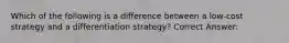 Which of the following is a difference between a low-cost strategy and a differentiation strategy? Correct Answer: