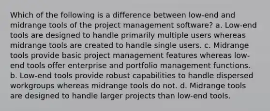 Which of the following is a difference between low-end and midrange tools of the project management software? a. Low-end tools are designed to handle primarily multiple users whereas midrange tools are created to handle single users. c. Midrange tools provide basic project management features whereas low-end tools offer enterprise and portfolio management functions. b. Low-end tools provide robust capabilities to handle dispersed workgroups whereas midrange tools do not. d. Midrange tools are designed to handle larger projects than low-end tools.